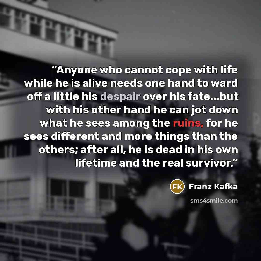 “Anyone who cannot cope with life while he is alive needs one hand to ward off a little his despair over his fate...but with his other hand he can jot down what he sees among the ruins, for he sees different and more things than the others; after all, he is dead in his own lifetime and the real…” quote by Franz Kafka