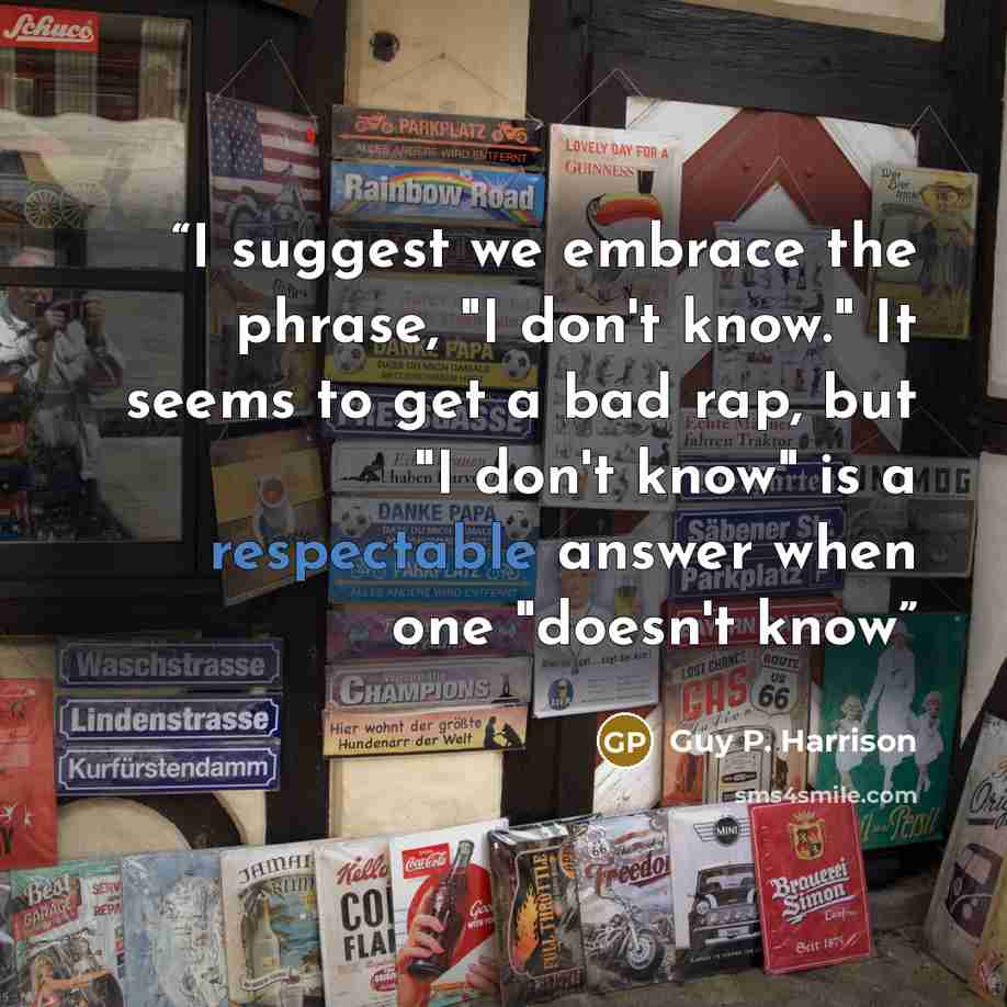 “I suggest we embrace the phrase, "I don't know." It seems to get a bad rap, but "I don't know" is a respectable answer when one "doesn't know” quote by Guy P. Harrison