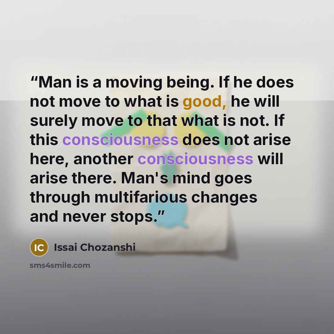 “Man is a moving being. If he does not move to what is good, he will surely move to that what is not. If this consciousness does not arise here, another consciousness will arise there. Man's mind goes through multifarious changes and never stops.” quote by Issai Chozanshi