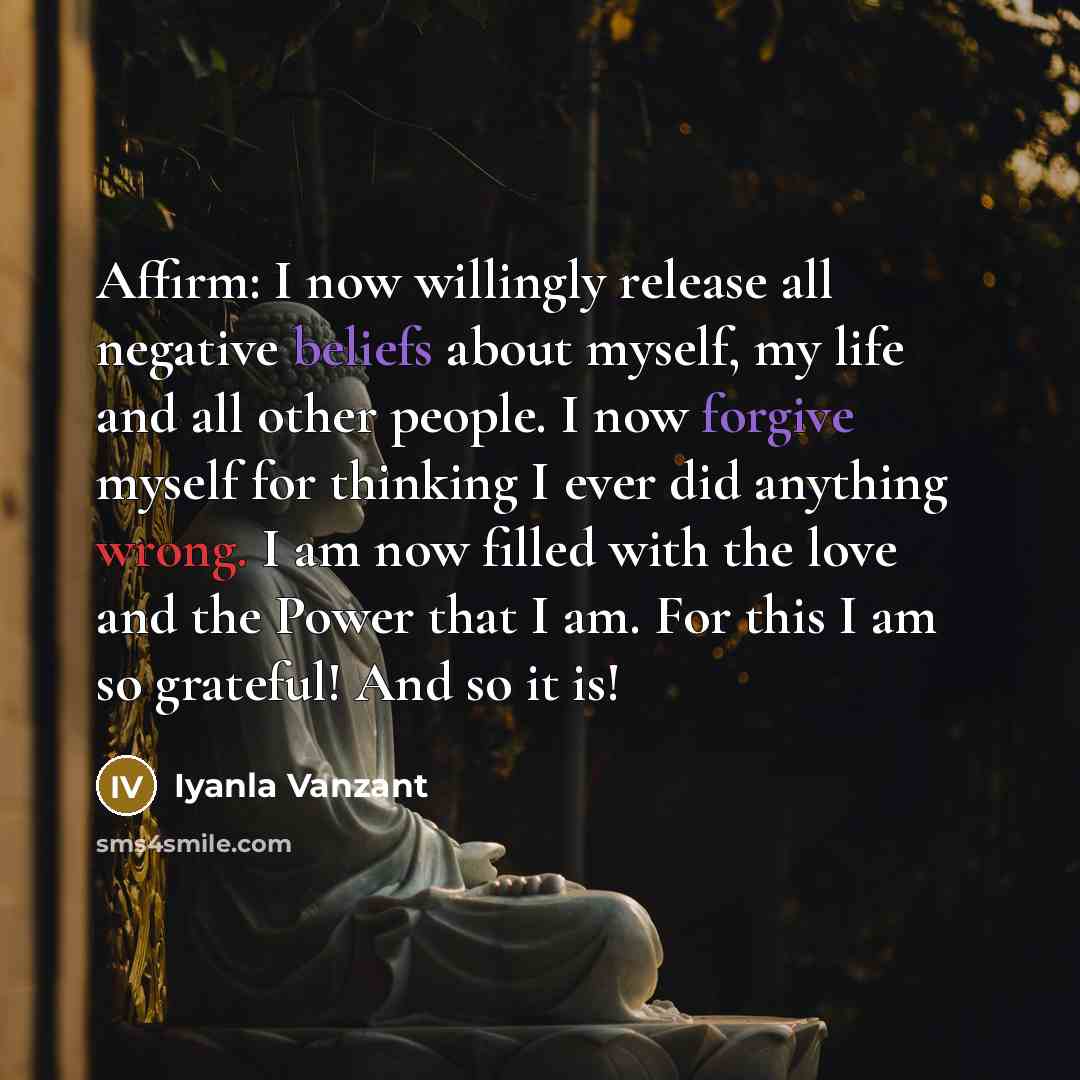 “Affirm: I now willingly release all negative beliefs about myself, my life and all other people. I now forgive myself for thinking I ever did anything wrong. I am now filled with the love and the Power that I am. For this I am so grateful! And so it is!” quote by Iyanla Vanzant