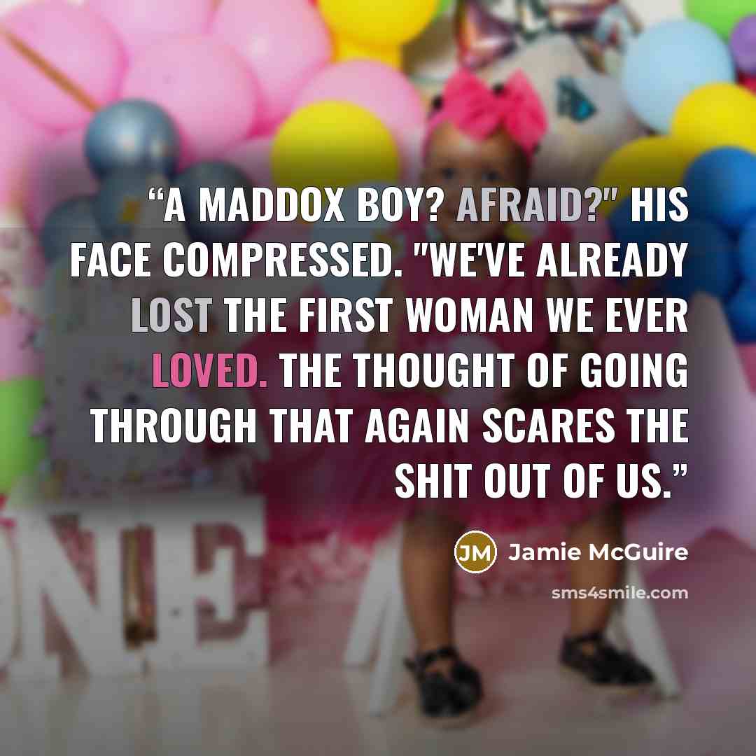 “A Maddox boy? Afraid?" His face compressed. "We've already lost the first woman we ever loved. The thought of going through that again scares the shit out of us.” quote by Jamie McGuire