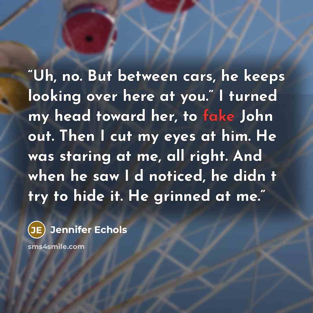 “Uh, no. But between cars, he keeps looking over here at you.” I turned my head toward her, to fake John out. Then I cut my eyes at him. He was staring at me, all right. And when he saw I‟d noticed, he didn‟t try to hide it. He grinned at me.” quote by Jennifer Echols