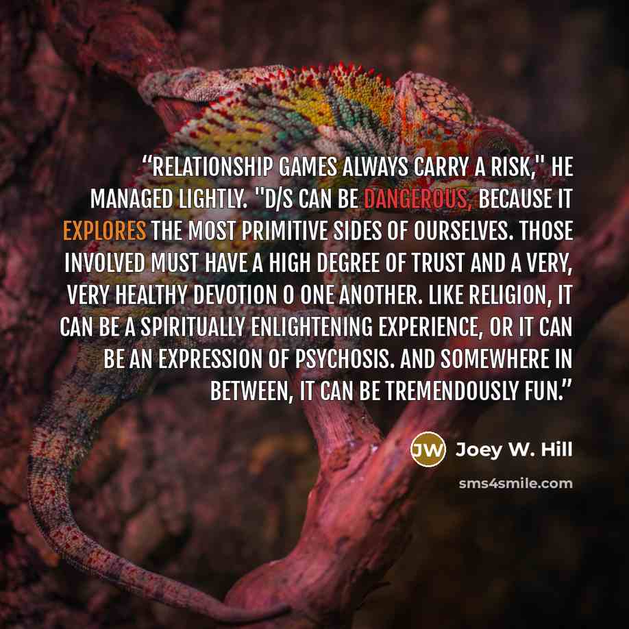 “Relationship games always carry a risk," he managed lightly. "D/s can be dangerous, because it explores the most primitive sides of ourselves. Those involved must have a high degree of trust and a very, very healthy devotion o one another. Like religion, it can be a spiritually enlightening…” quote by Joey W. Hill