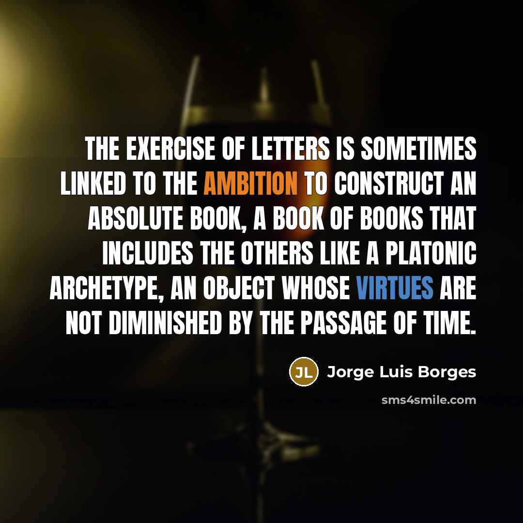 “The exercise of letters is sometimes linked to the ambition to construct an absolute book, a book of books that includes the others like a Platonic archetype, an object whose virtues are not diminished by the passage of time.” quote by Jorge Luis Borges