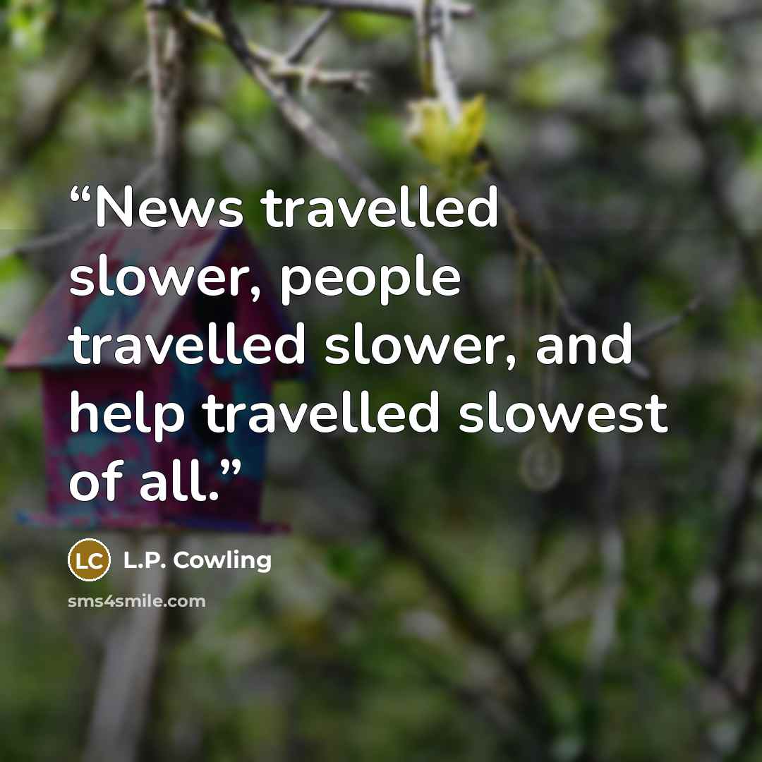 “News travelled slower, people travelled slower, and help travelled slowest of all.” quote by L.P. Cowling