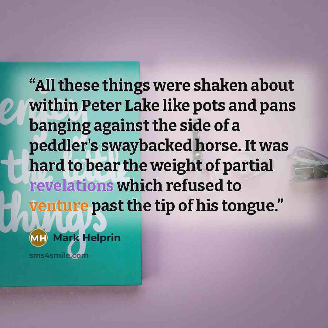 “All these things were shaken about within Peter Lake like pots and pans banging against the side of a peddler's swaybacked horse. It was hard to bear the weight of partial revelations which refused to venture past the tip of his tongue.” quote by Mark Helprin