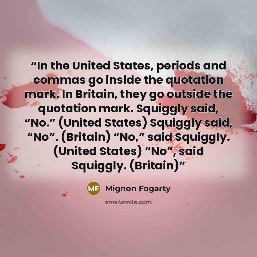 “In the United States, periods and commas go inside the quotation mark. In Britain, they go outside the quotation mark. Squiggly said, “No.” (United States) Squiggly said, “No”. (Britain) “No,” said Squiggly. (United States) “No”, said Squiggly. (Britain)” quote by Mignon Fogarty