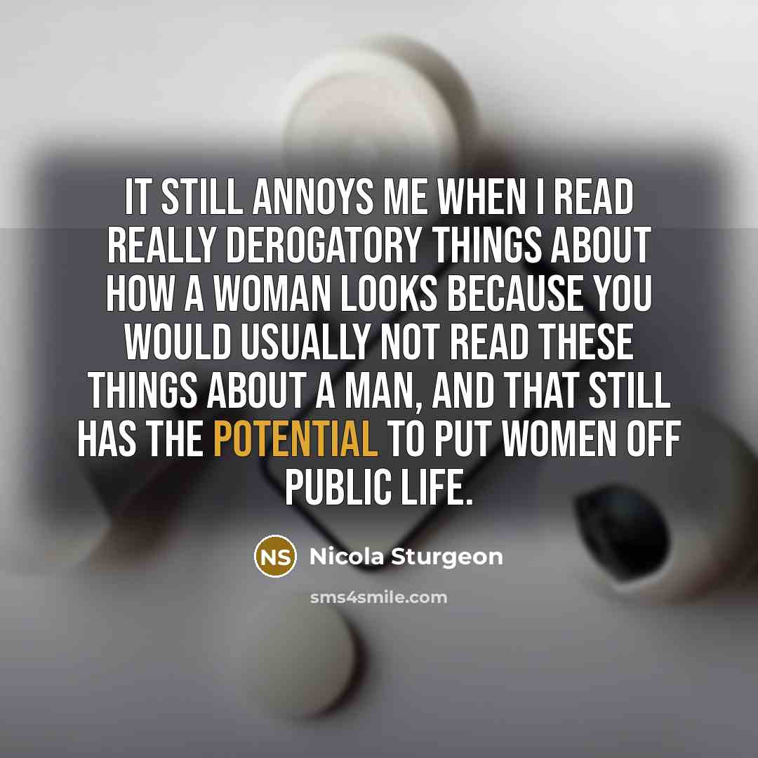 “It still annoys me when I read really derogatory things about how a woman looks because you would usually not read these things about a man, and that still has the potential to put women off public life.” quote by Nicola Sturgeon