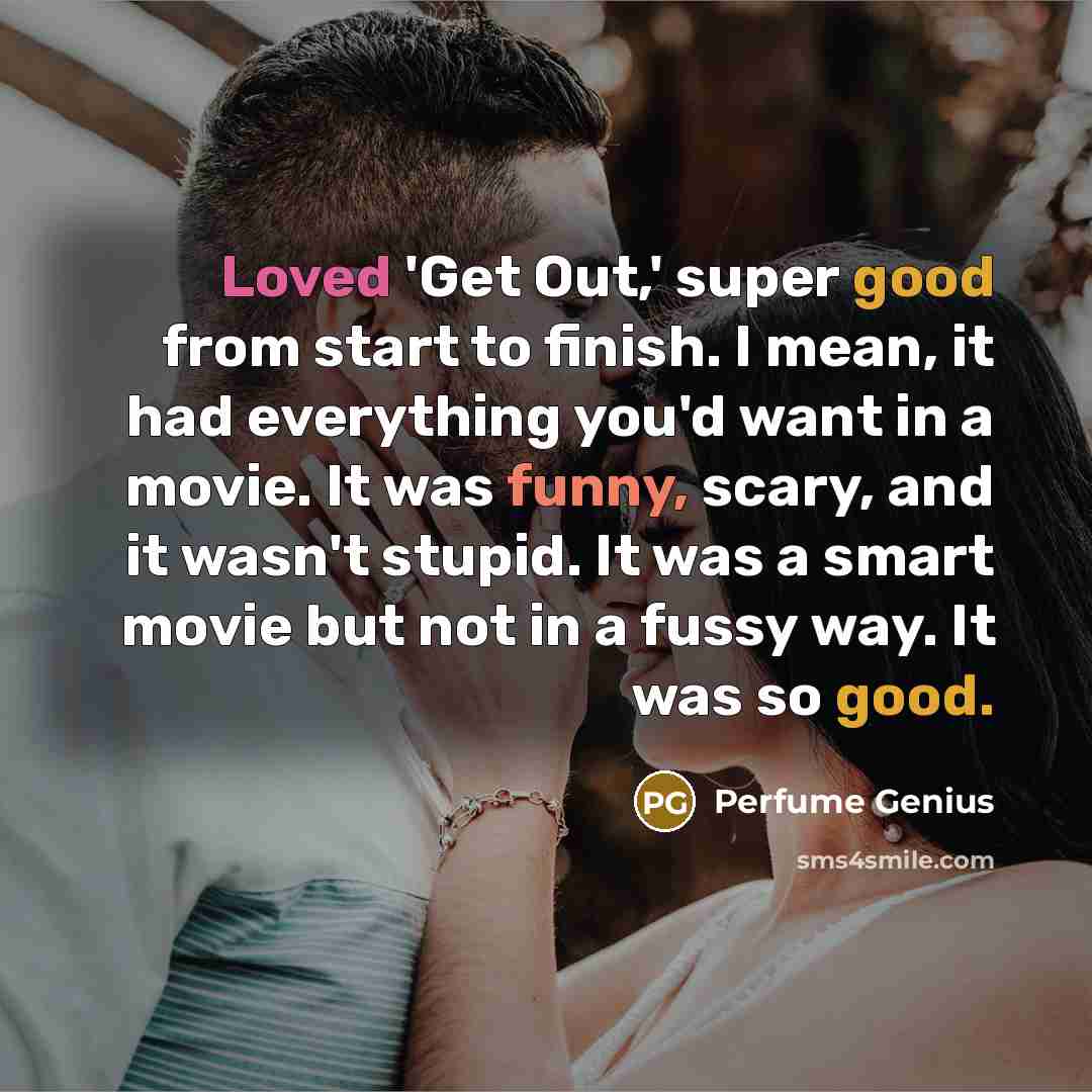 “Loved 'Get Out,' super good from start to finish. I mean, it had everything you'd want in a movie. It was funny, scary, and it wasn't stupid. It was a smart movie but not in a fussy way. It was so good.” quote by Perfume Genius