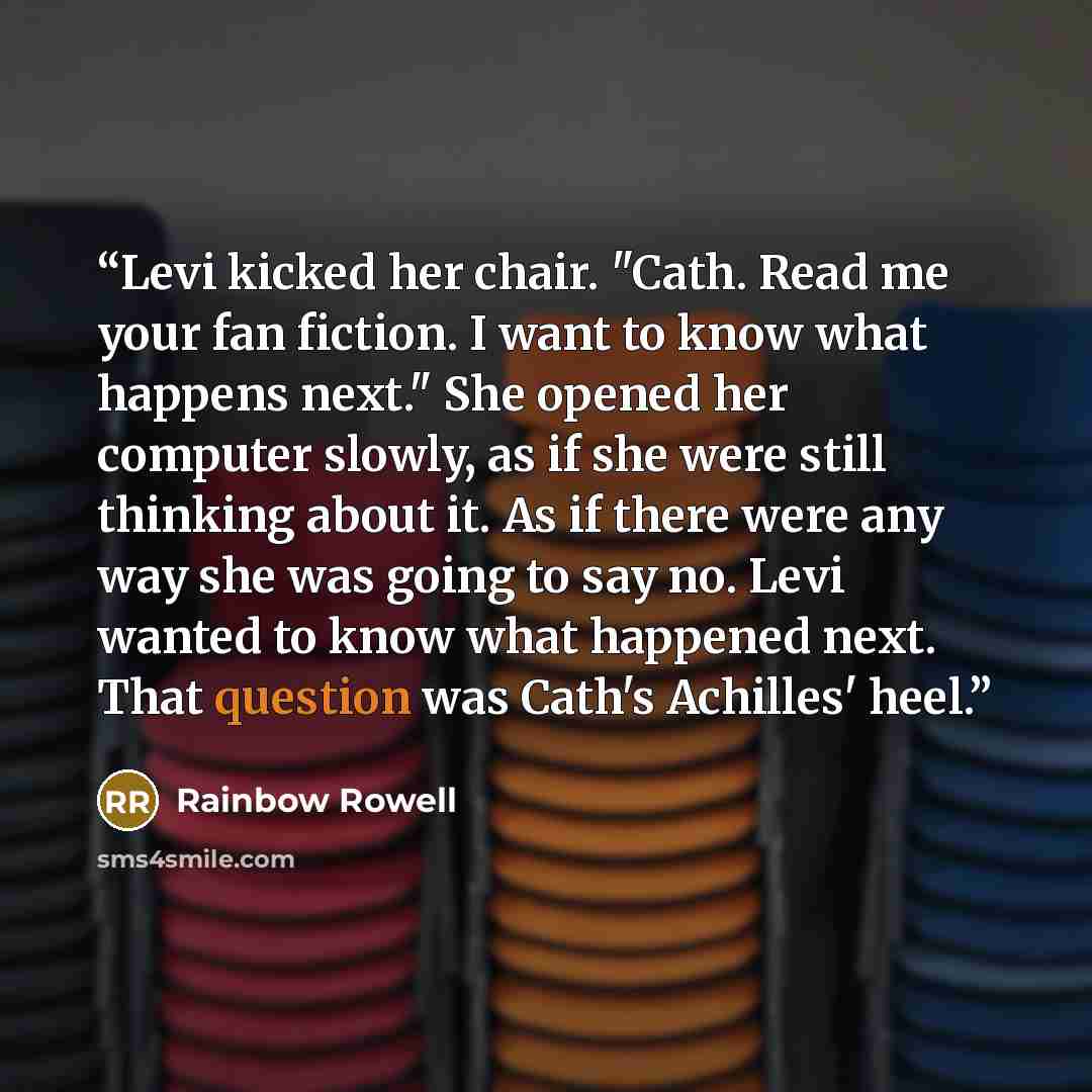 “Levi kicked her chair. "Cath. Read me your fan fiction. I want to know what happens next." She opened her computer slowly, as if she were still thinking about it. As if there were any way she was going to say no. Levi wanted to know what happened next. That question was Cath's Achilles' heel.” quote by Rainbow Rowell