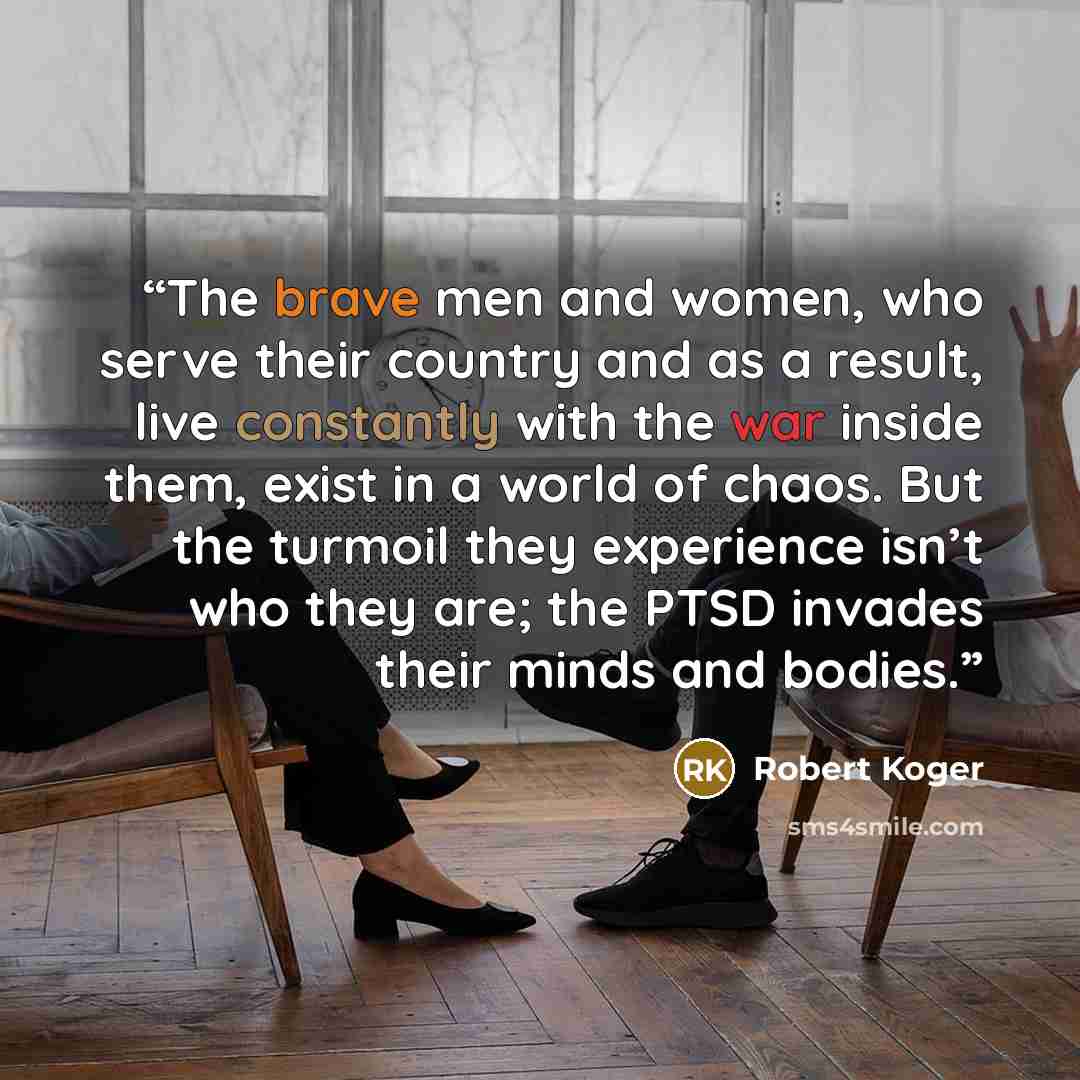 “The brave men and women, who serve their country and as a result, live constantly with the war inside them, exist in a world of chaos. But the turmoil they experience isn’t who they are; the PTSD invades their minds and bodies.” quote by Robert Koger