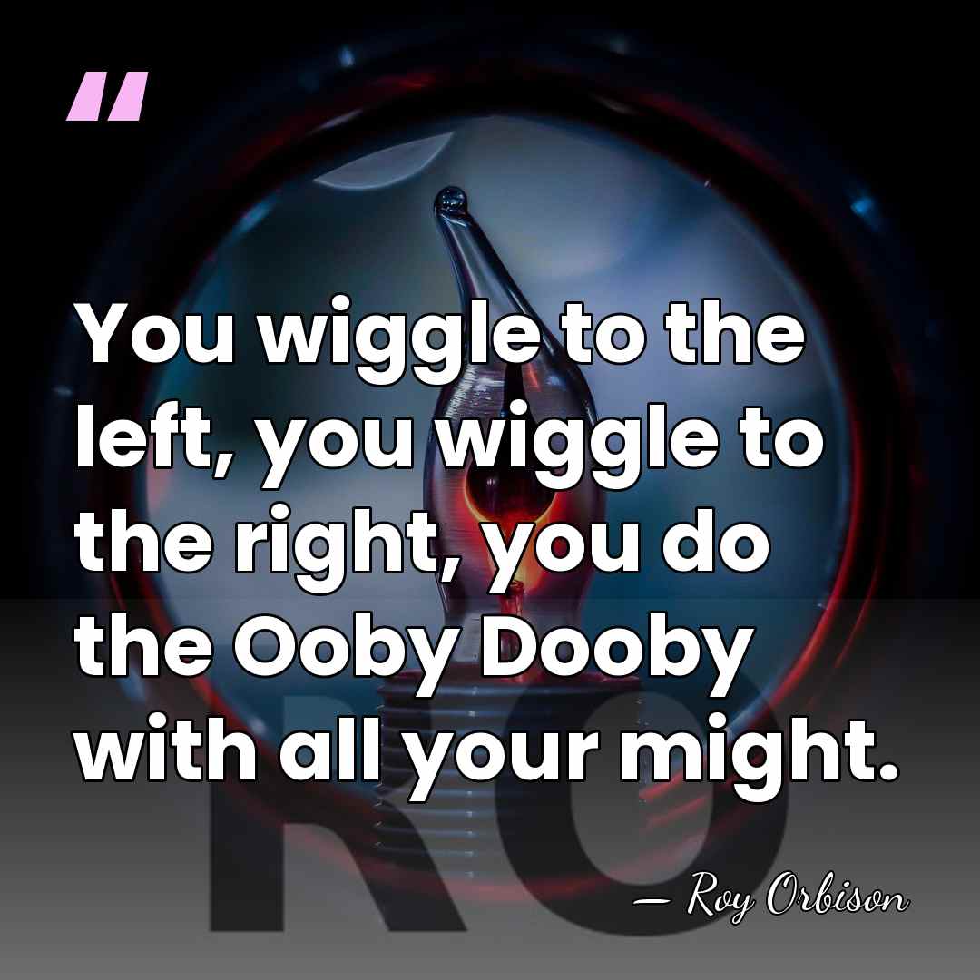 You wiggle to the left, you wiggle to the right, you do&hellip; - Roy Orbison