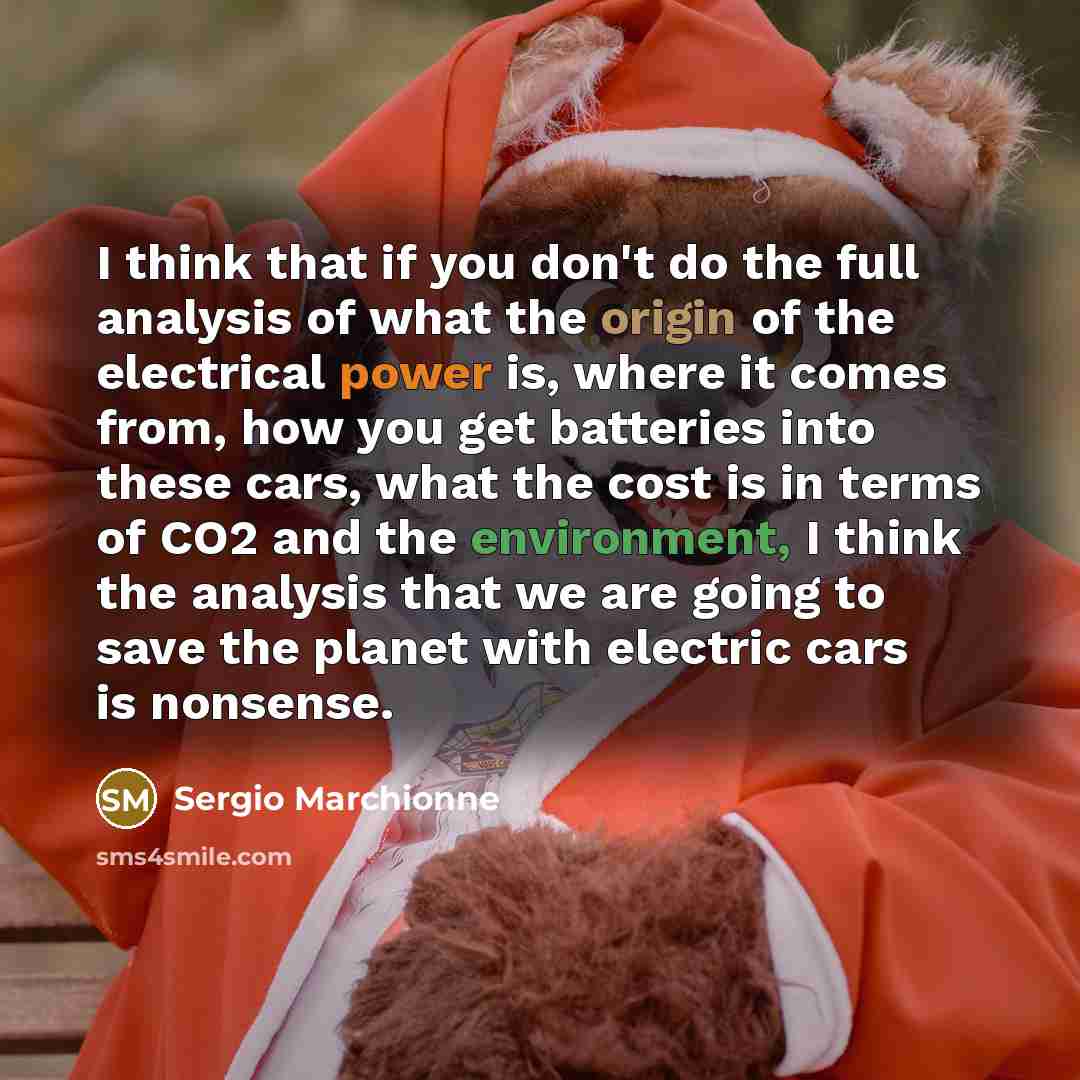 “I think that if you don't do the full analysis of what the origin of the electrical power is, where it comes from, how you get batteries into these cars, what the cost is in terms of CO2 and the environment, I think the analysis that we are going to save the planet with electric cars is nonsense.” quote by Sergio Marchionne