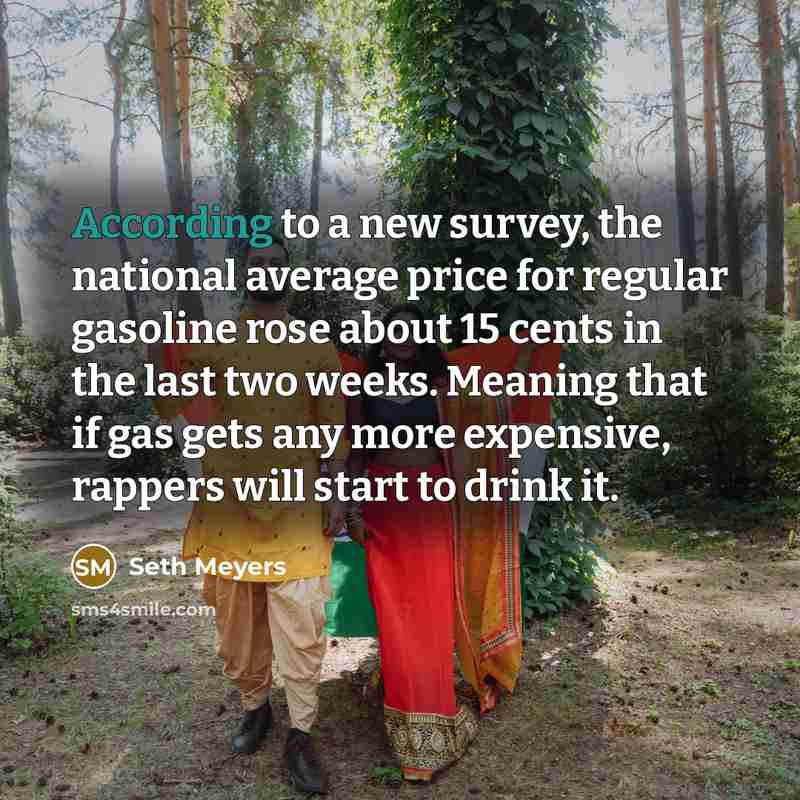 “According to a new survey, the national average price for regular gasoline rose about 15 cents in the last two weeks. Meaning that if gas gets any more expensive, rappers will start to drink it.” quote by Seth Meyers