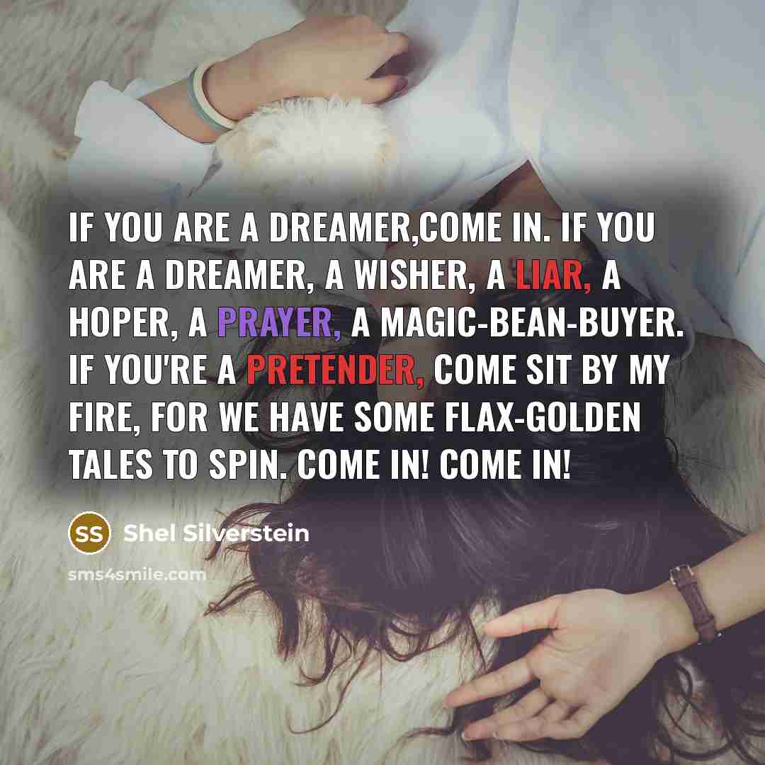 “If you are a dreamer,come in. If you are a dreamer, a wisher, a liar, a hoper, a prayer, a magic-bean-buyer. If you're a pretender, come sit by my fire, for we have some flax-golden tales to spin. Come in! Come in!” quote by Shel Silverstein