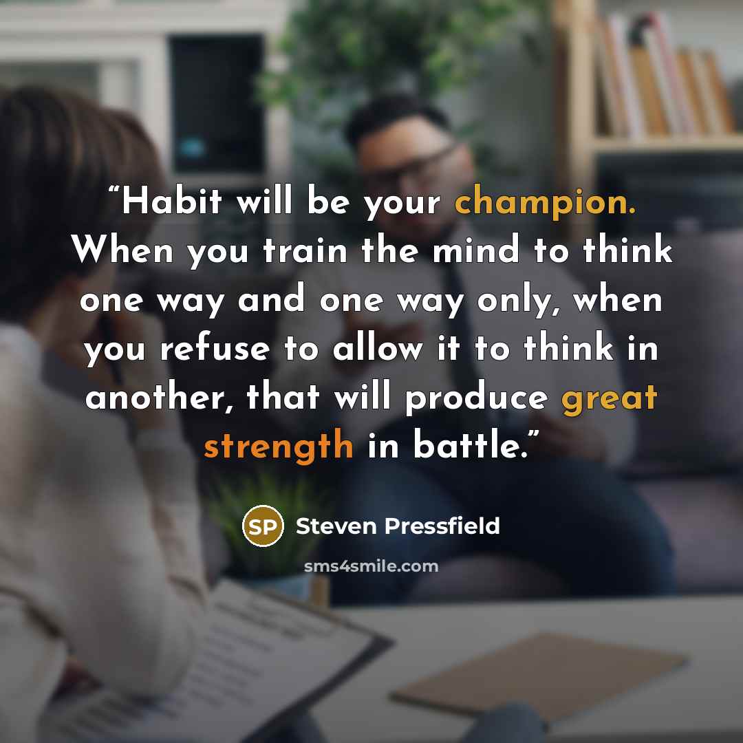 “Habit will be your champion. When you train the mind to think one way and one way only, when you refuse to allow it to think in another, that will produce great strength in battle.” quote by Steven Pressfield