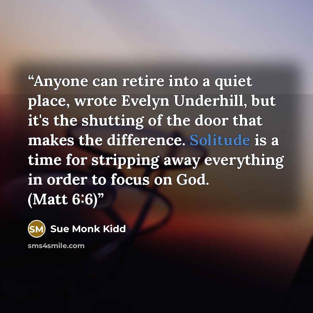 “Anyone can retire into a quiet place, wrote Evelyn Underhill, but it's the shutting of the door that makes the difference. Solitude is a time for stripping away everything in order to focus on God. (Matt 6:6)” quote by Sue Monk Kidd