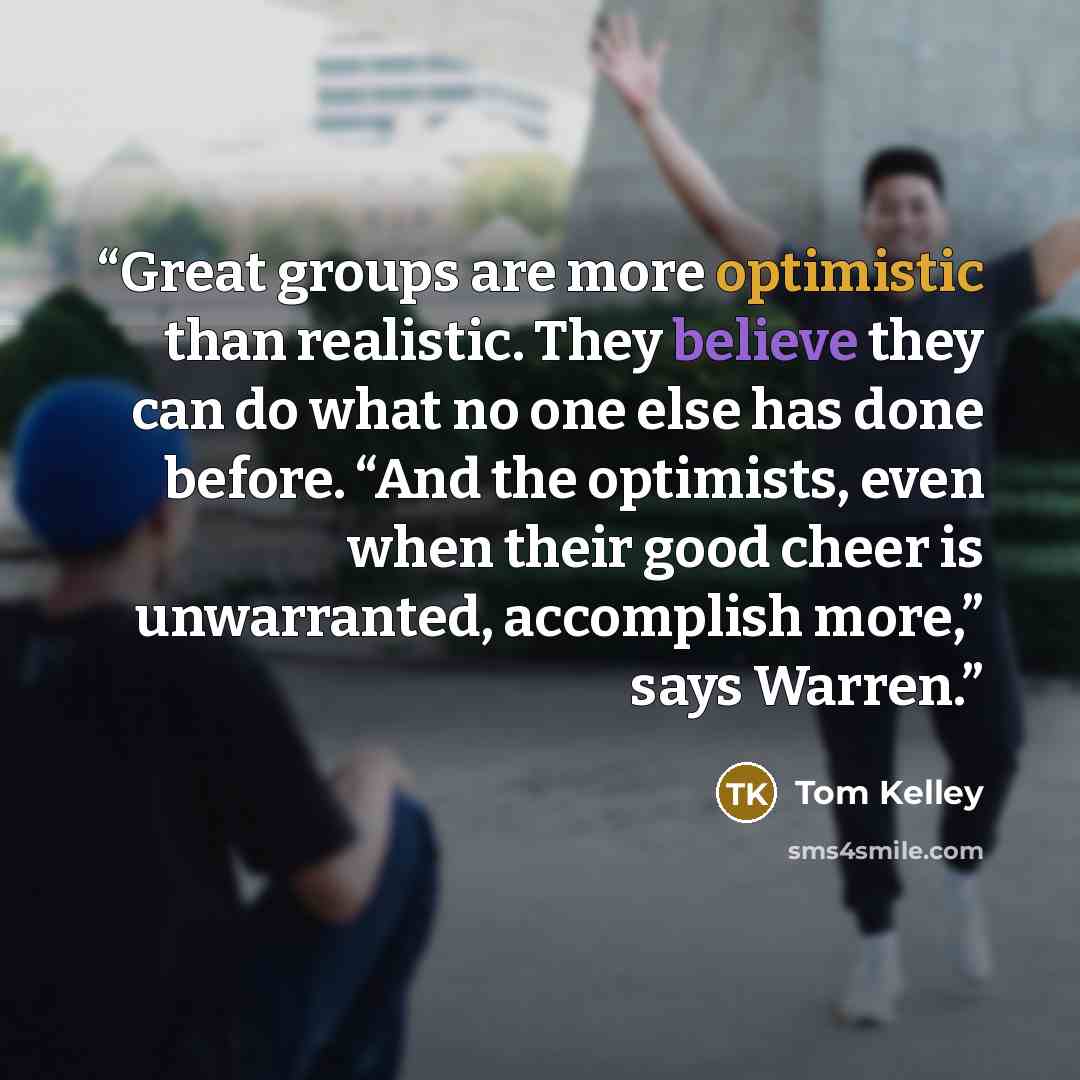 “Great groups are more optimistic than realistic. They believe they can do what no one else has done before. “And the optimists, even when their good cheer is unwarranted, accomplish more,” says Warren.” quote by Tom Kelley