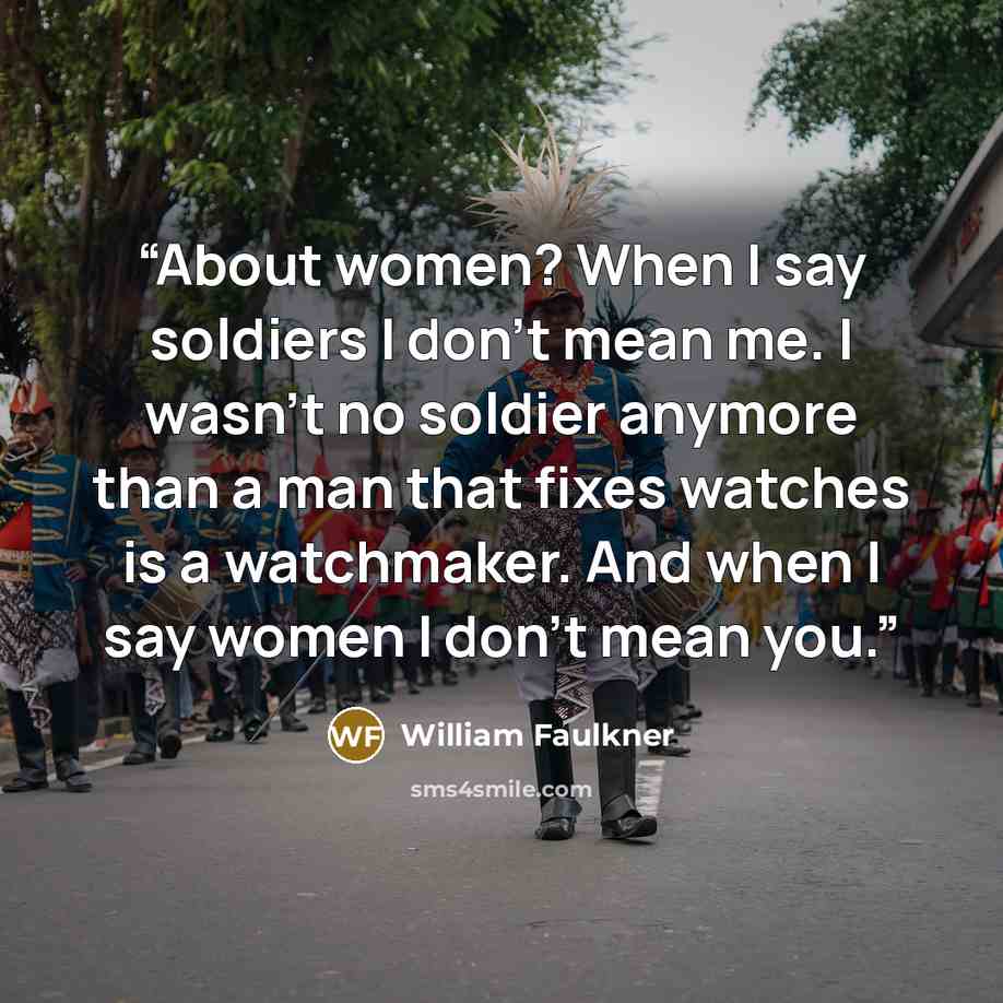 “About women? When I say soldiers I don't mean me. I wasn't no soldier anymore than a man that fixes watches is a watchmaker. And when I say women I don't mean you.” quote by William Faulkner