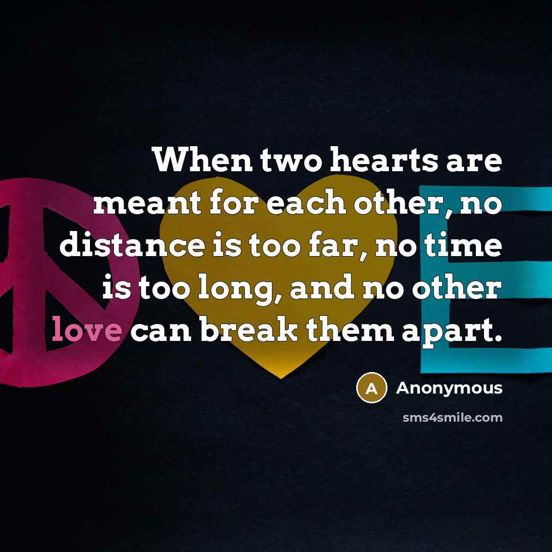 “When two hearts are meant for each other, no distance is too far, no time is too long, and no other love can break them apart.” quote by Anonymous