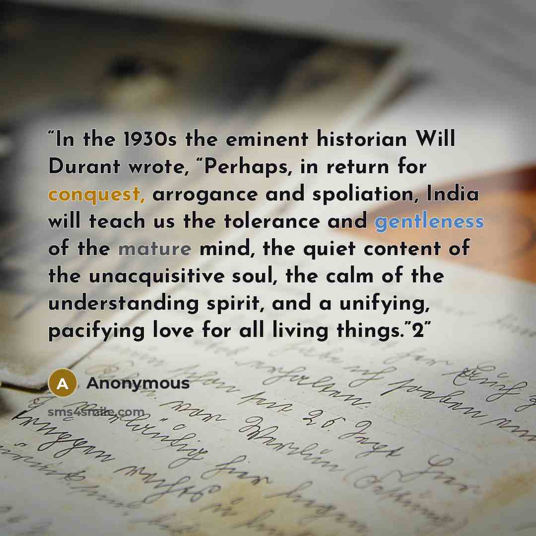 “In the 1930s the eminent historian Will Durant wrote, “Perhaps, in return for conquest, arrogance and spoliation, India will teach us the tolerance and gentleness of the mature mind, the quiet content of the unacquisitive soul, the calm of the understanding spirit, and a unifying, pacifying love…” quote by Anonymous