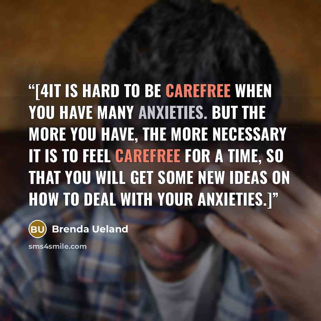 “[4It is hard to be carefree when you have many anxieties. But the more you have, the more necessary it is to feel carefree for a time, so that you will get some new ideas on how to deal with your anxieties.]” quote by Brenda Ueland