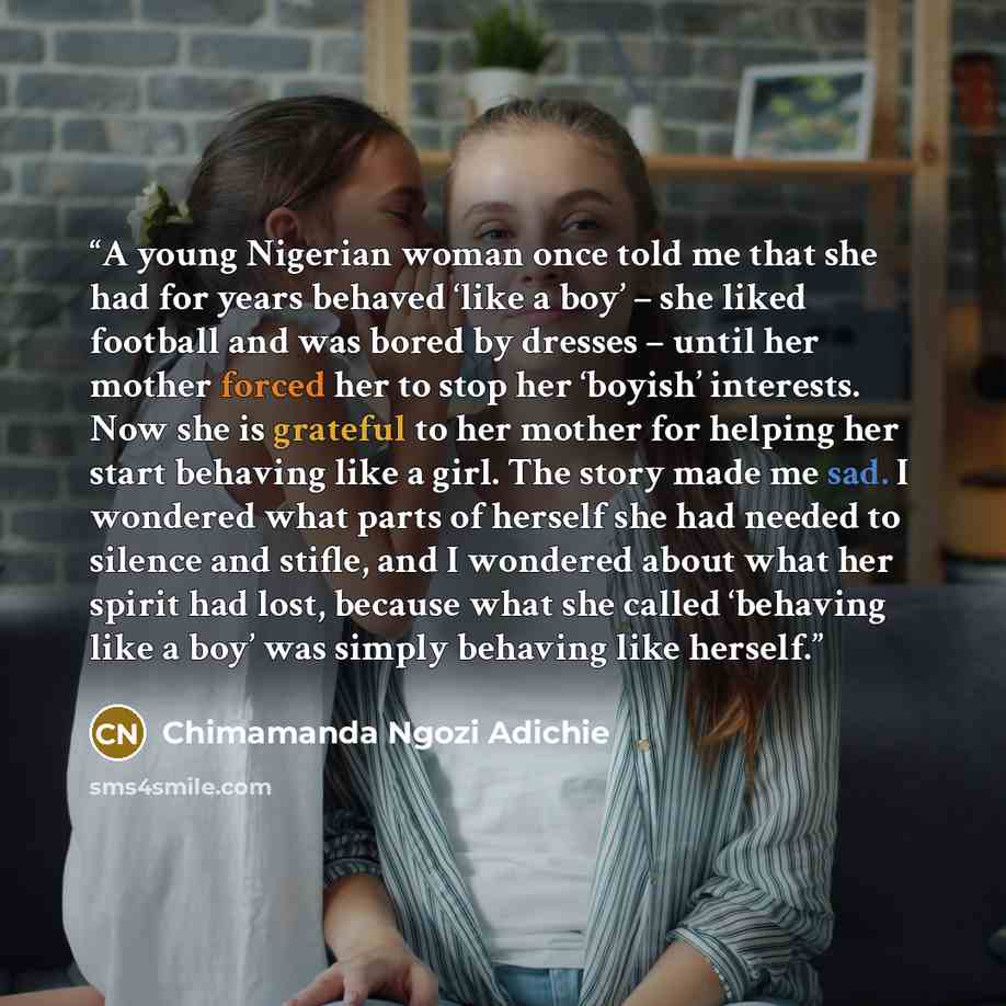 “A young Nigerian woman once told me that she had for years behaved ‘like a boy’ – she liked football and was bored by dresses – until her mother forced her to stop her ‘boyish’ interests. Now she is grateful to her mother for helping her start behaving like a girl. The story made me sad. I…” quote by Chimamanda Ngozi Adichie