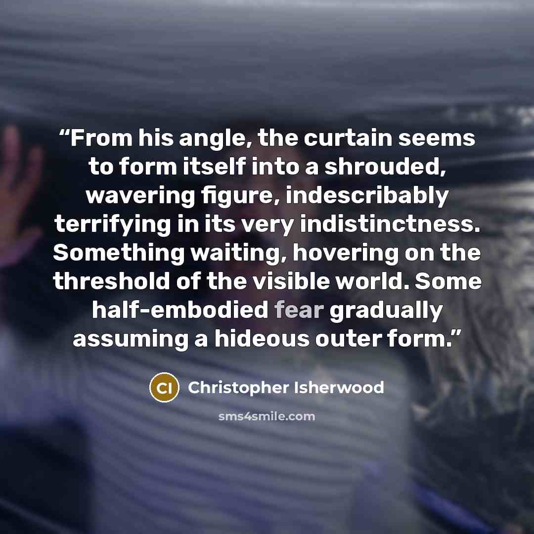 “From his angle, the curtain seems to form itself into a shrouded, wavering figure, indescribably terrifying in its very indistinctness. Something waiting, hovering on the threshold of the visible world. Some half-embodied fear gradually assuming a hideous outer form.” quote by Christopher Isherwood