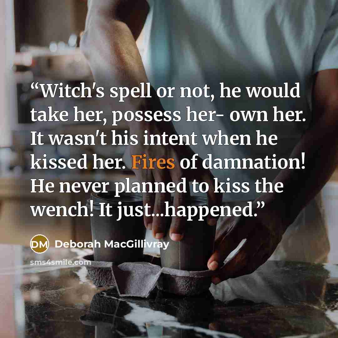 “Witch's spell or not, he would take her, possess her- own her. It wasn't his intent when he kissed her. Fires of damnation! He never planned to kiss the wench! It just...happened.” quote by Deborah MacGillivray