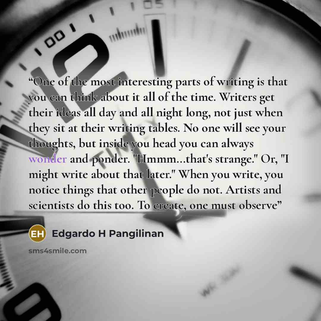 “One of the most interesting parts of writing is that you can think about it all of the time. Writers get their ideas all day and all night long, not just when they sit at their writing tables. No one will see your thoughts, but inside you head you can always wonder and ponder. "Hmmm...that's…” quote by Edgardo H Pangilinan