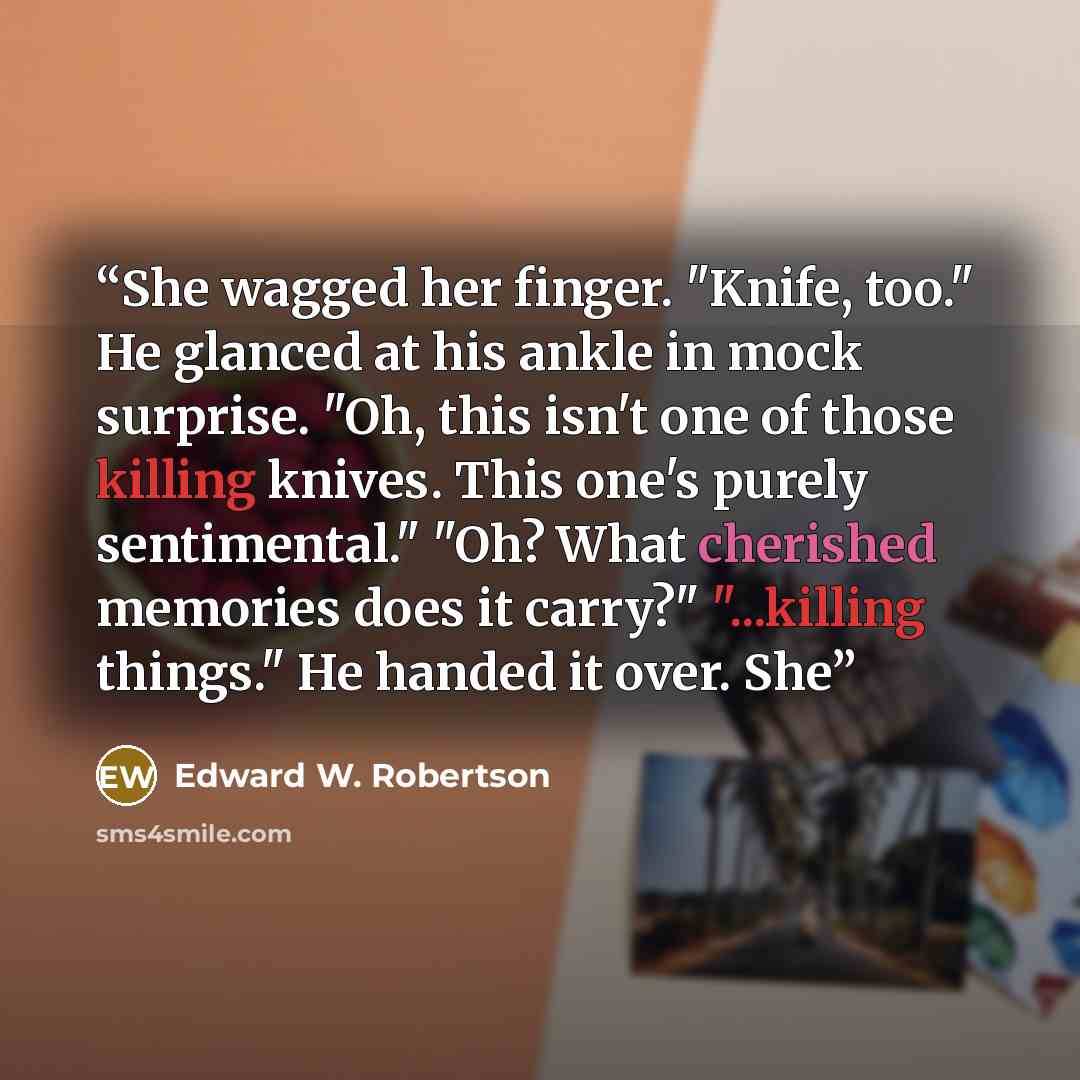 “She wagged her finger. "Knife, too." He glanced at his ankle in mock surprise. "Oh, this isn't one of those killing knives. This one's purely sentimental." "Oh? What cherished memories does it carry?" "...killing things." He handed it over. She” quote by Edward W. Robertson