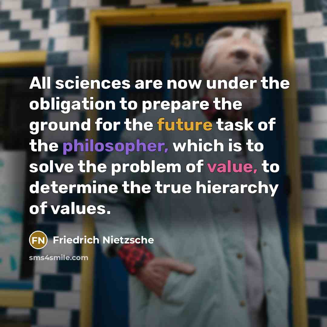 “All sciences are now under the obligation to prepare the ground for the future task of the philosopher, which is to solve the problem of value, to determine the true hierarchy of values.” quote by Friedrich Nietzsche