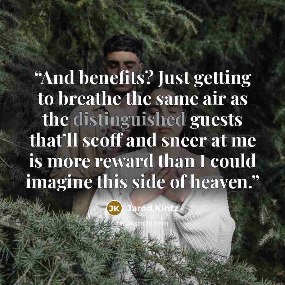 “And benefits? Just getting to breathe the same air as the distinguished guests that’ll scoff and sneer at me is more reward than I could imagine this side of heaven.” quote by Jarod Kintz
