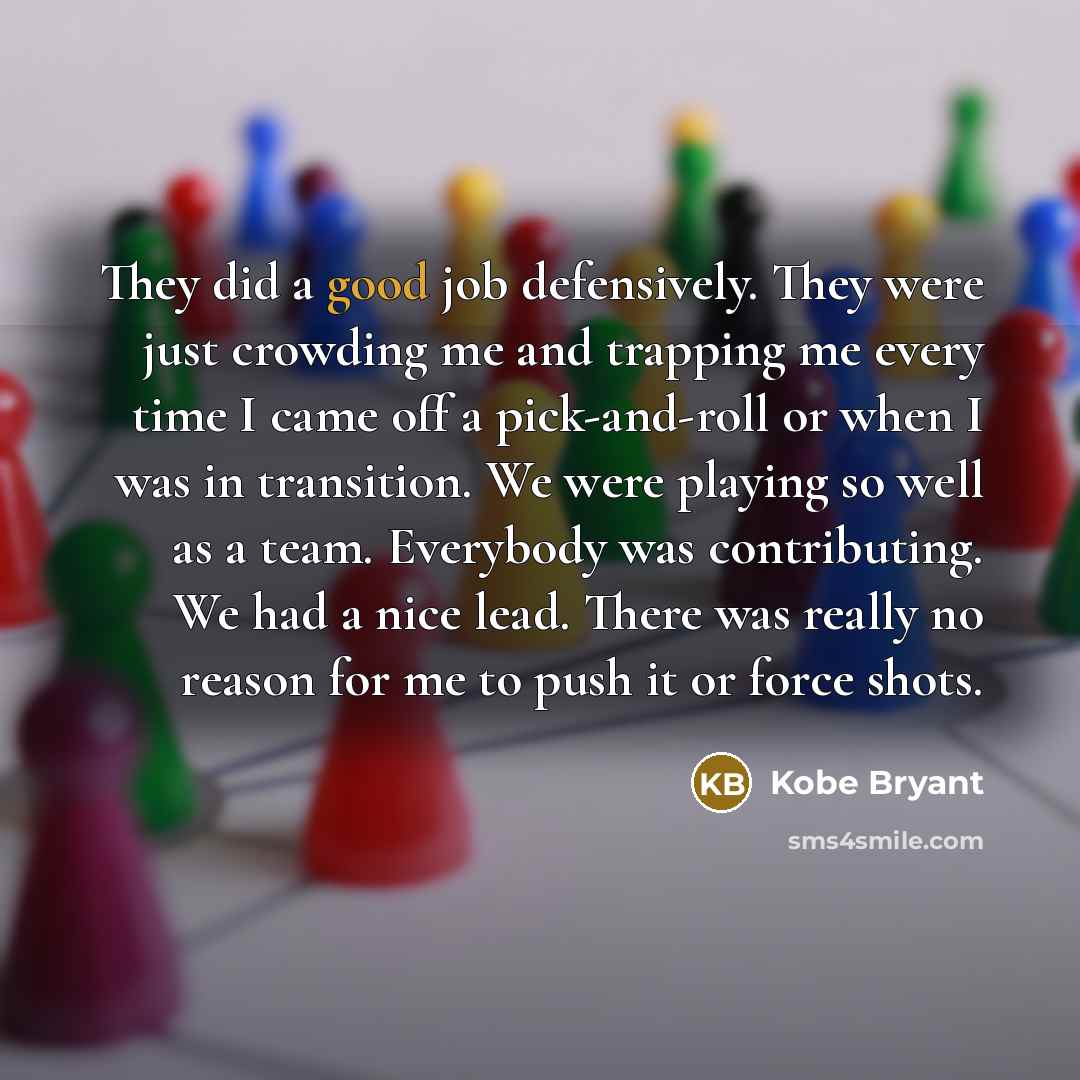 “They did a good job defensively. They were just crowding me and trapping me every time I came off a pick-and-roll or when I was in transition. We were playing so well as a team. Everybody was contributing. We had a nice lead. There was really no reason for me to push it or force shots.” quote by Kobe Bryant
