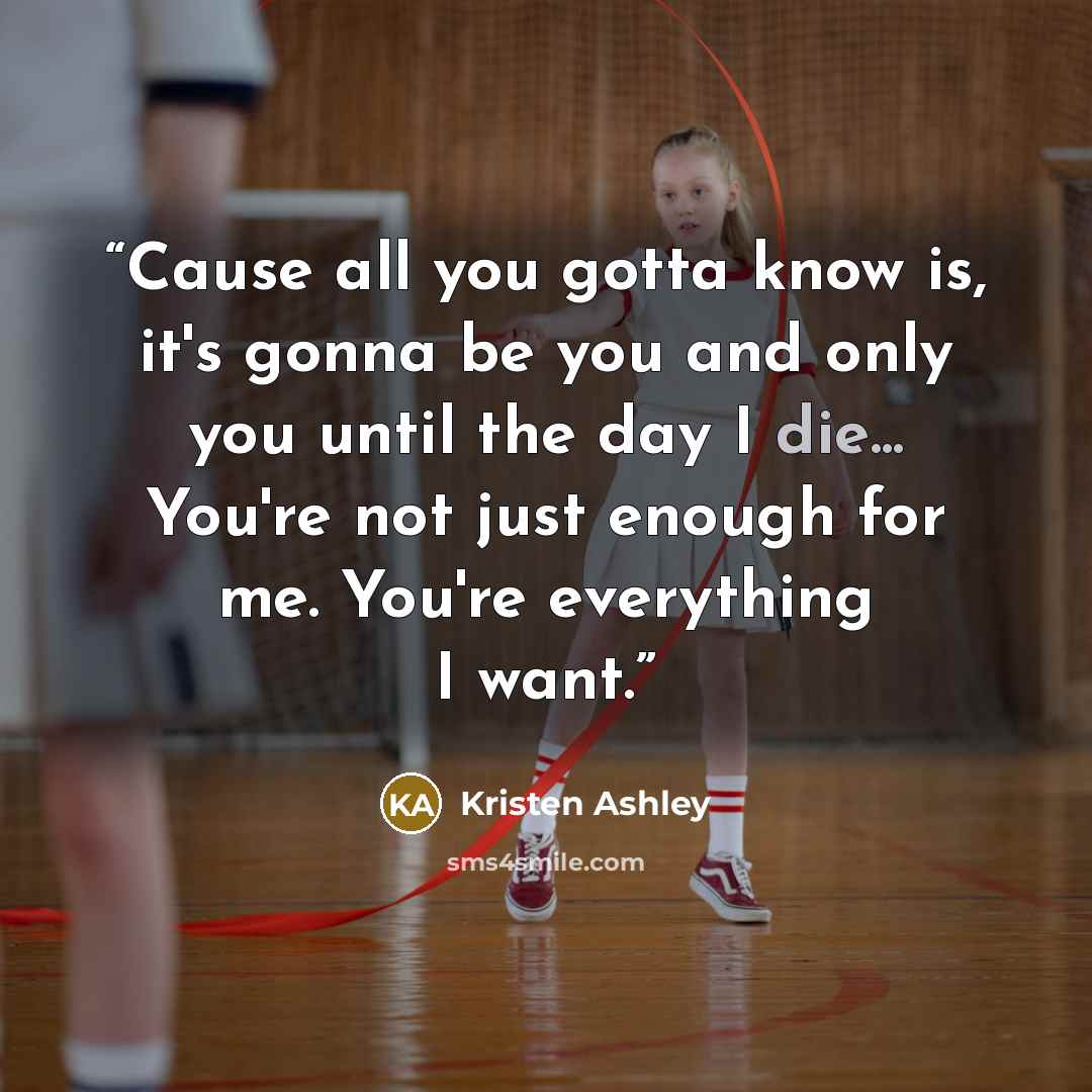 “Cause all you gotta know is, it's gonna be you and only you until the day I die... You're not just enough for me. You're everything I want.” quote by Kristen Ashley