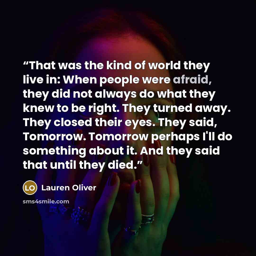 “That was the kind of world they live in: When people were afraid, they did not always do what they knew to be right. They turned away. They closed their eyes. They said, Tomorrow. Tomorrow perhaps I'll do something about it. And they said that until they died.” quote by Lauren Oliver