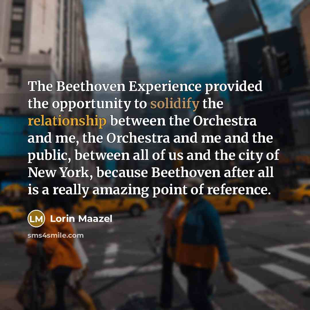“The Beethoven Experience provided the opportunity to solidify the relationship between the Orchestra and me, the Orchestra and me and the public, between all of us and the city of New York, because Beethoven after all is a really amazing point of reference.” quote by Lorin Maazel