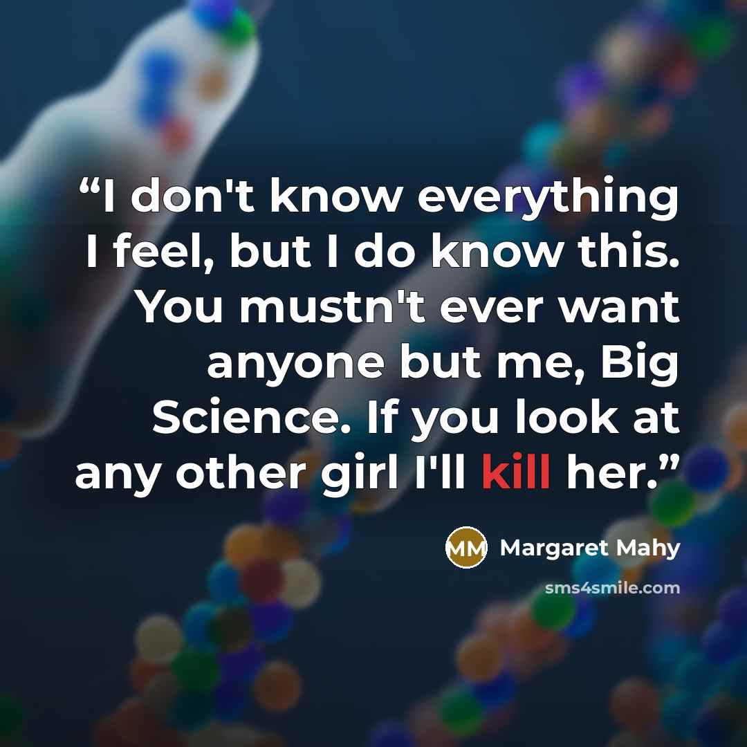 “I don't know everything I feel, but I do know this. You mustn't ever want anyone but me, Big Science. If you look at any other girl I'll kill her.” quote by Margaret Mahy