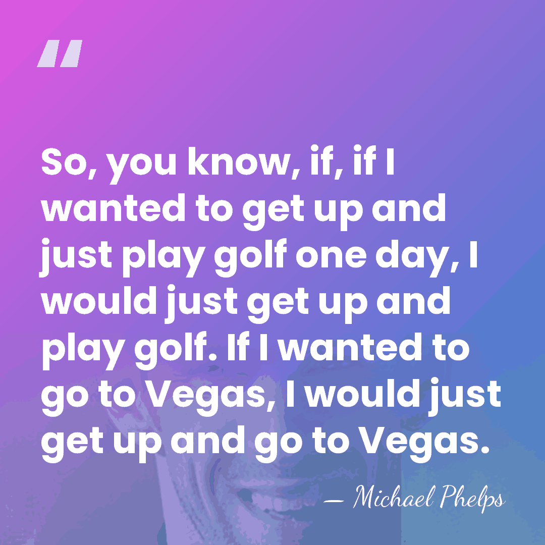 So, you know, if, if I wanted to get up and just&hellip; - Michael Phelps