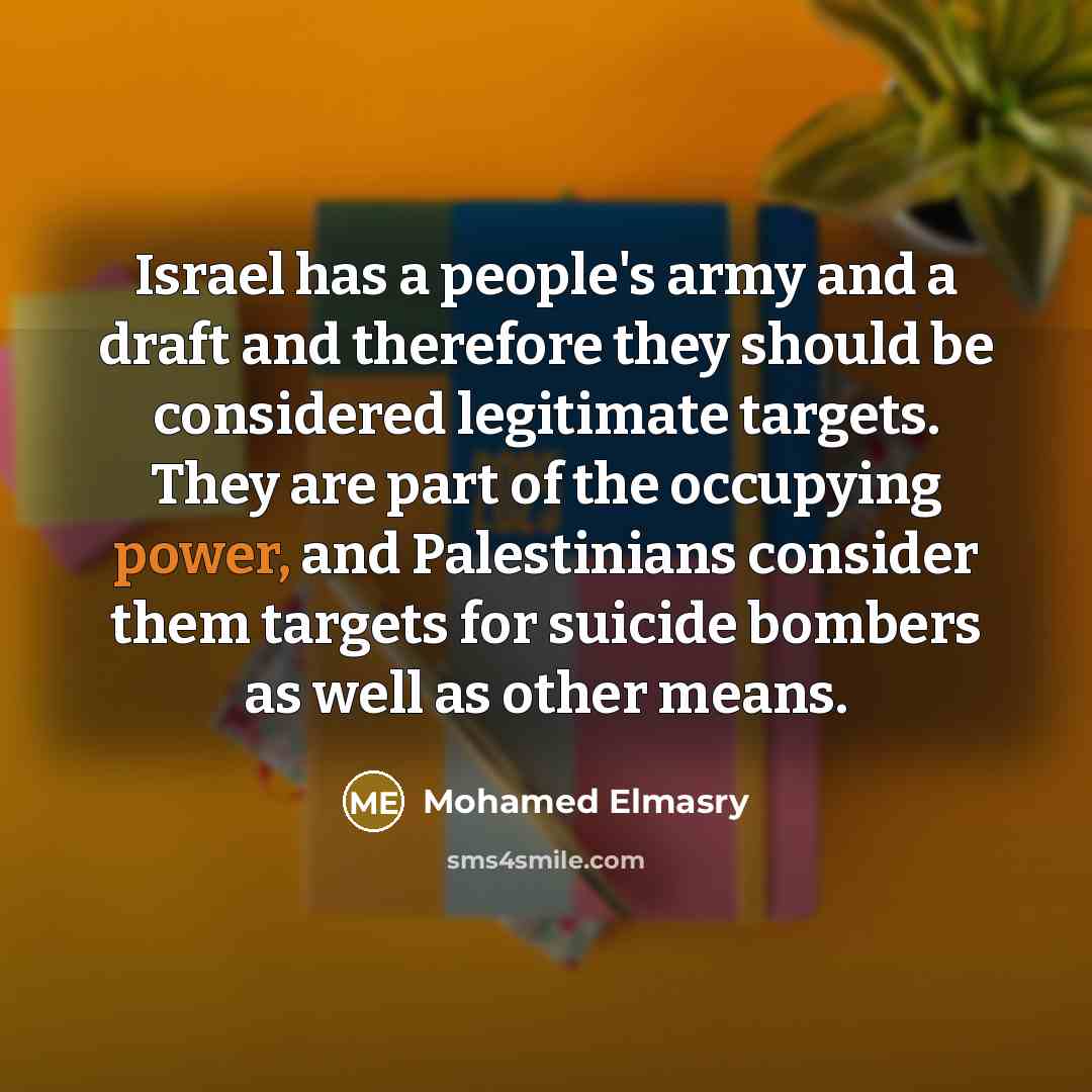 “Israel has a people's army and a draft and therefore they should be considered legitimate targets. They are part of the occupying power, and Palestinians consider them targets for suicide bombers as well as other means.” quote by Mohamed Elmasry