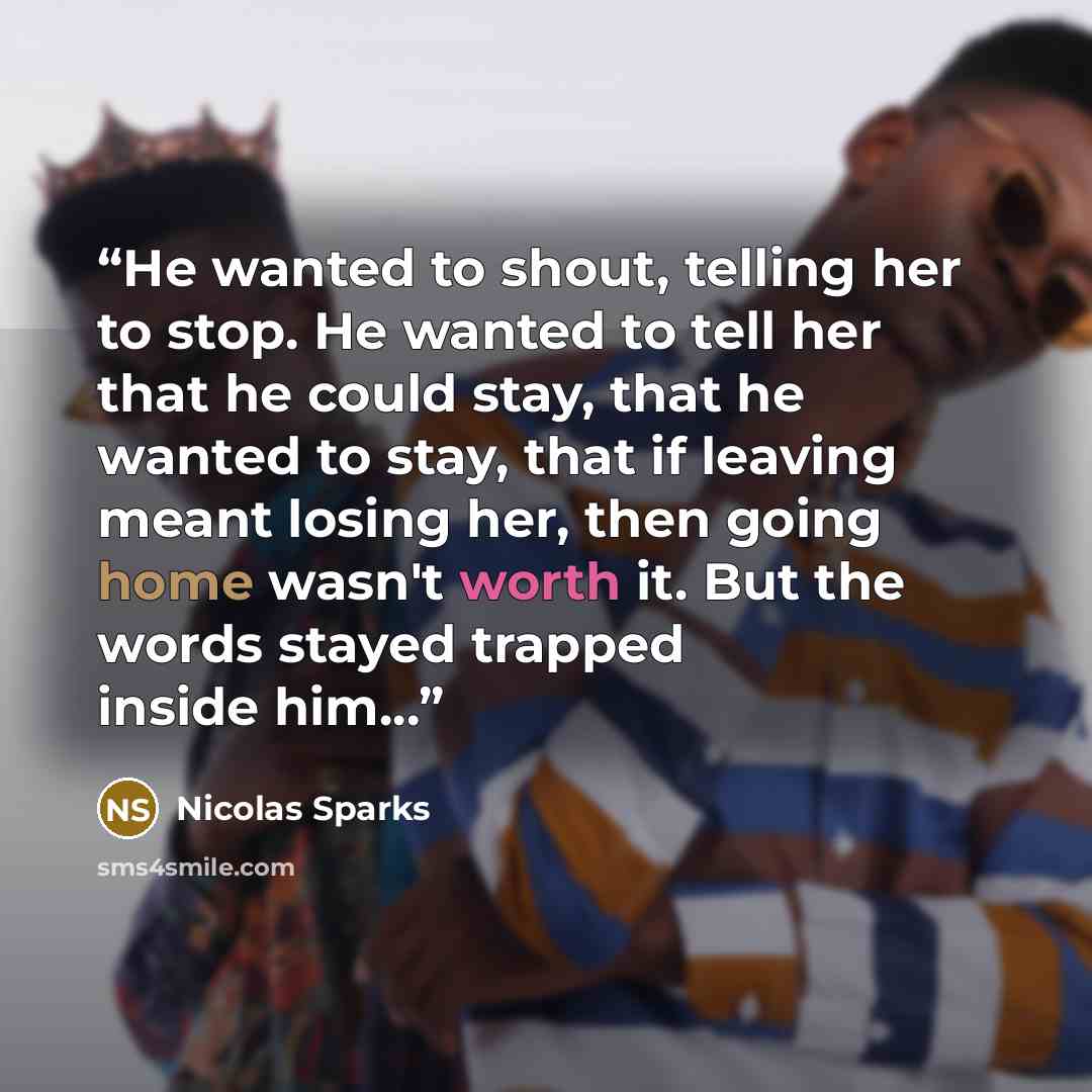 “He wanted to shout, telling her to stop. He wanted to tell her that he could stay, that he wanted to stay, that if leaving meant losing her, then going home wasn't worth it. But the words stayed trapped inside him...” quote by Nicolas Sparks