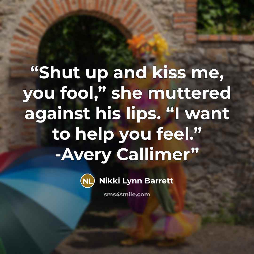 “Shut up and kiss me, you fool,” she muttered against his lips. “I want to help you feel.” -Avery Callimer” quote by Nikki Lynn Barrett