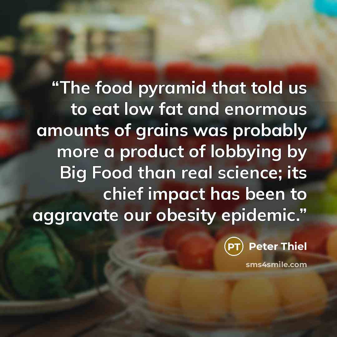 “The food pyramid that told us to eat low fat and enormous amounts of grains was probably more a product of lobbying by Big Food than real science; its chief impact has been to aggravate our obesity epidemic.” quote by Peter Thiel
