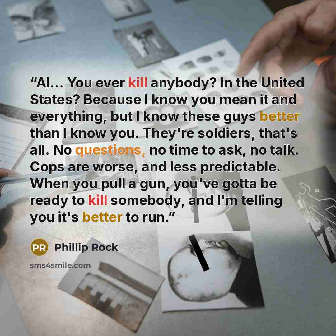 “Al... You ever kill anybody? In the United States? Because I know you mean it and everything, but I know these guys better than I know you. They're soldiers, that's all. No questions, no time to ask, no talk. Cops are worse, and less predictable. When you pull a gun, you've gotta be ready to kill…” quote by Phillip Rock
