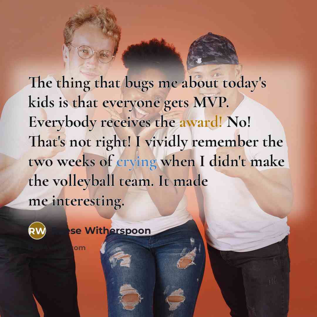 “The thing that bugs me about today's kids is that everyone gets MVP. Everybody receives the award! No! That's not right! I vividly remember the two weeks of crying when I didn't make the volleyball team. It made me interesting.” quote by Reese Witherspoon