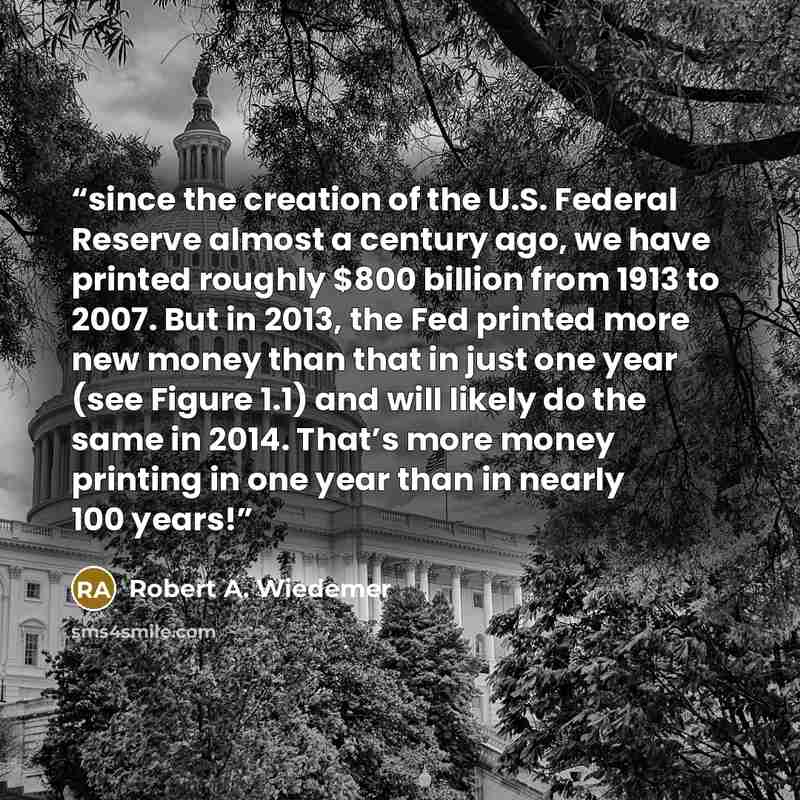 “since the creation of the U.S. Federal Reserve almost a century ago, we have printed roughly $800 billion from 1913 to 2007. But in 2013, the Fed printed more new money than that in just one year (see Figure 1.1) and will likely do the same in 2014. That’s more money printing in one year than in…” quote by Robert A. Wiedemer