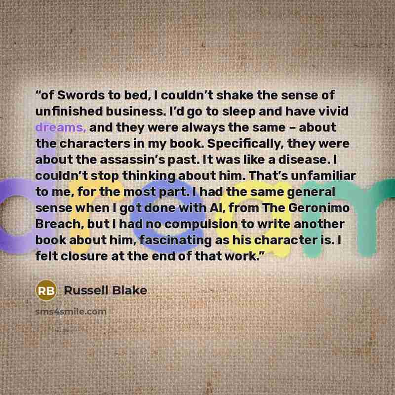 “of Swords to bed, I couldn’t shake the sense of unfinished business. I’d go to sleep and have vivid dreams, and they were always the same – about the characters in my book. Specifically, they were about the assassin’s past. It was like a disease. I couldn’t stop thinking about him. That’s…” quote by Russell Blake