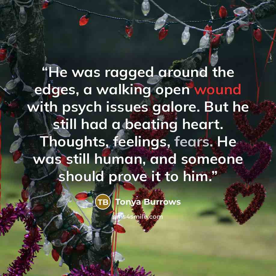 “He was ragged around the edges, a walking open wound with psych issues galore. But he still had a beating heart. Thoughts, feelings, fears. He was still human, and someone should prove it to him.” quote by Tonya Burrows