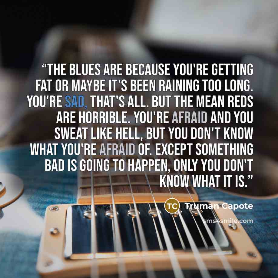 “The blues are because you're getting fat or maybe it's been raining too long. You're sad, that's all. But the mean reds are horrible. You're afraid and you sweat like hell, but you don't know what you're afraid of. Except something bad is going to happen, only you don't know what it is.” quote by Truman Capote
