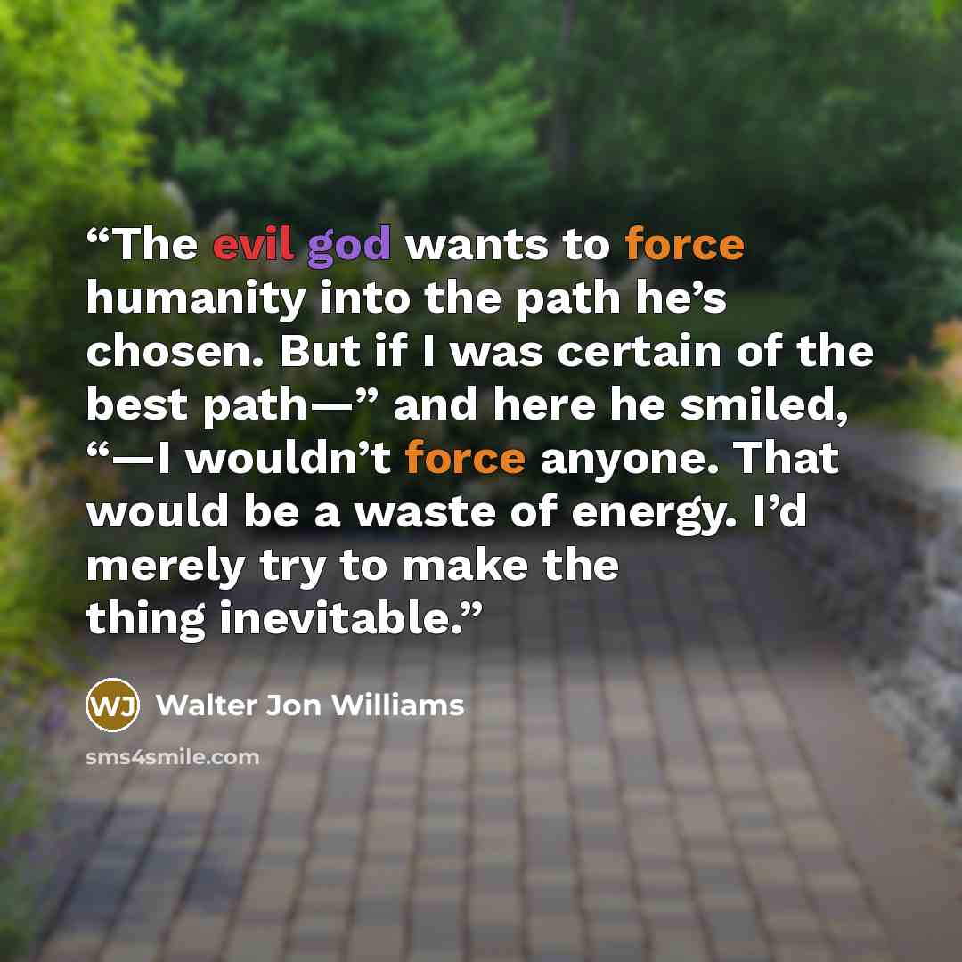 “The evil god wants to force humanity into the path he’s chosen. But if I was certain of the best path—” and here he smiled, “—I wouldn’t force anyone. That would be a waste of energy. I’d merely try to make the thing inevitable.” quote by Walter Jon Williams